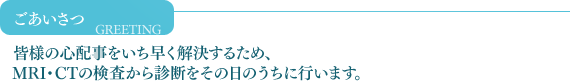 ごあいさつ　皆様の心配事をいち早く解決する為、検査・診断をその日のうちに行います。